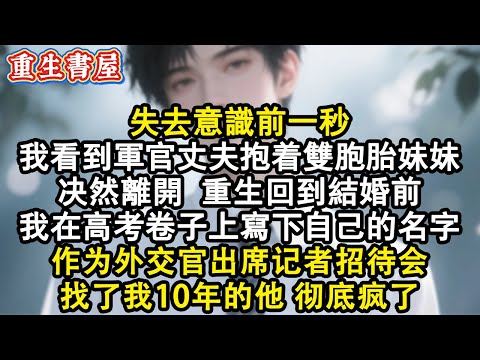 【重生爽文】失去意識前一秒，我看到軍官丈夫抱著雙胞胎妹妹決然離開，重生回結婚前，我在高考卷子上端端正正寫下自己的名字，作為外交官出席記者招待會，找了我十年的他徹底瘋了#小說 #重生 #完结文 #爽文