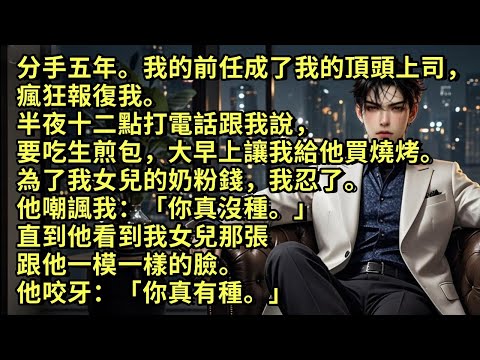 分手五年。前男友成了我的上司，瘋狂報復我。半夜十二點打電話跟我說要吃生煎包，大早上讓我給他買燒烤。為了我女兒的奶粉錢我忍了。他嘲諷我：「你真沒種。」直到他看到我女兒那跟他一樣的臉。他咬牙：「你真有種」
