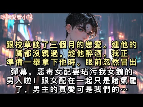 跟校草談了三個月的戀愛。連他的嘴都沒親過。趁他醉酒，我正準備一舉拿下他時。眼前忽然冒出彈幕。惡毒女配要玷污我女鵝的男人啦…#一口氣看完 #甜寵 #小說 