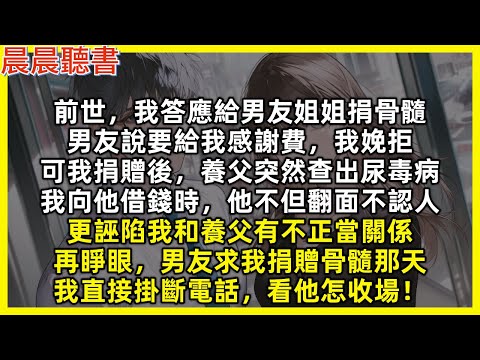 再睜眼男友求我捐贈骨髓那天，我直接掛斷電話，看他怎收場！前世，我答應給男友姐姐捐骨髓，男友說要給我感謝費，我娩拒，可我捐贈後，養父突然查出尿毒病，我向他借錢他不但翻面不認人，更誣陷我和養父有不正當關係