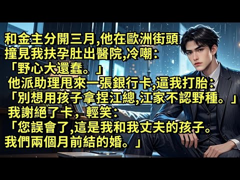 和金主分開三月，他在街頭撞見我扶孕肚出醫院，冷嘲：「野心大還蠢。」他派助理甩來一張銀行卡逼我打胎「別想用孩子拿捏江總，江家不認野種。」我謝絕了卡：「誤會了，這是我和我丈夫的孩子。我們兩個月前結的婚。」