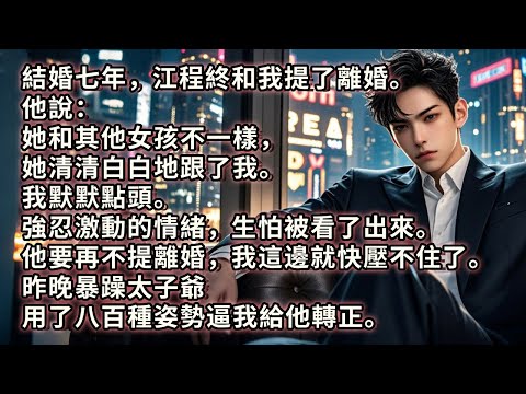 結婚七年，江程終和我提了離婚。他說：她和其他女孩不一樣，她清清白白地跟了我。我默默點頭。強忍激動的情緒，生怕被看了出來。他要再不提離婚，我這邊就快壓不住了。昨晚暴躁太子爺用了八百種姿勢逼我給他轉正