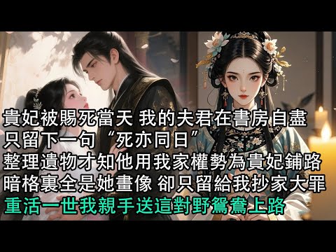 【一口氣看完】貴妃被賜死當天 我的夫君在書房自盡，只留下一句“死亦同日”，整理遺物才知他用我家權勢為貴妃鋪路，暗格裏全是她畫像 卻只留給我抄家大罪，重活一世我親手送這對野鴛鴦上路