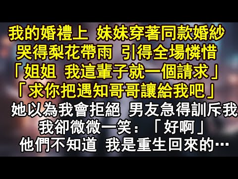 我的婚禮上 妹妹穿著同款婚紗哭得梨花帶雨 引得全場憐惜「姐姐 我這輩子就一個請求」「求你把遇知哥哥讓給我吧」她以為我會拒絕 男友急得訓斥我我卻微微一笑：「好啊」他們不知道 我是重生回來的…