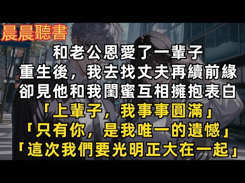 和丈夫恩愛了一輩子，重生後我去找丈夫再續前緣，卻見他和我閨蜜互相擁抱表白「上輩子我事事圓滿，只有你是我唯一的遺憾，這次我們要光明正大在一起」