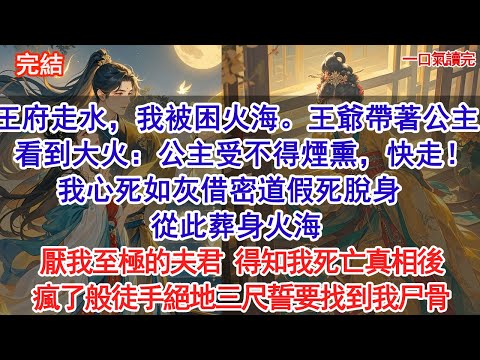 王府走水，我被困火海。王爺帶著公主凱旋，看到大火：公主受不得煙熏，快走！我心死如灰借密道假死脫身，從此葬身火海，厭我至極的夫君 得知我死亡真相後，瘋了般徒手絕地三尺誓要找到我尸骨。#小說 #古風
