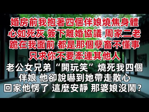 婚房前我抱著四個伴娘燒焦身體心如死灰 簽下離婚協議 周家二老跪在我面前 都是那個孽畜不懂事 只求你不要牽連其他人 老公女兄弟開玩笑燒死我四個伴娘 他卻說嚇到她帶走散心 回家他愣了 這麼安靜 那婆娘沒鬧