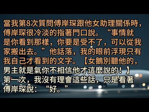 當我第8次質問傅岸琛跟他女助理關係時，傅岸琛很冷淡的指著門口說。“事情就是你看到那樣，你要是受不了，可以從我家搬出去。”他話落，我的眼前浮現只有我自己才看到的文字。【女鵝別聽他的，男主就是氣你不相信他