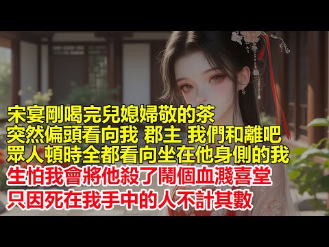 宋宴剛喝完兒媳婦敬的茶，突然偏頭看向我，郡主 我們和離吧，眾人頓時全都看向我，生怕我會將他殺了鬧個血濺喜堂，只因死在我手中的人不計其數....