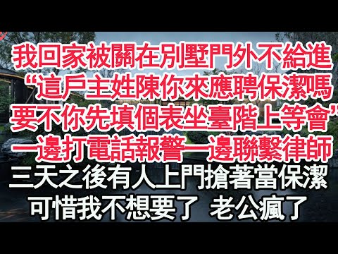 我回家被關在別墅門外不給進，“這戶主姓陳你來應聘保潔嗎，要不你先填個表坐臺階上等會”一邊打電話報警一邊聯繫律師，三天之後有人上門搶著當保潔，可惜我不想要了 老公瘋了【顧亞男】【高光女】【爽文】【情感】