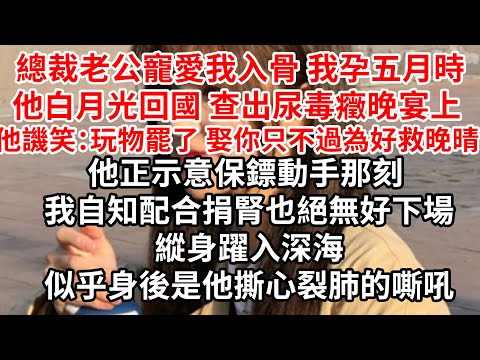 總裁老公寵愛我入骨，我孕五月時他白月光回國 查出尿毒癥，晚宴上他譏笑：玩物罷了 娶你只不過為好救晚晴，他正示意保鏢動手那刻 我自知配合捐腎也絕無好下場，縱身躍入深海，似乎身後是他撕心裂肺的嘶吼