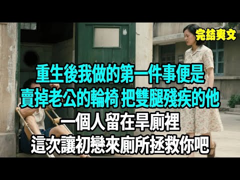 重生後，我做的第一件事便是賣掉老公的輪椅，把雙腿殘疾的他一個人留在旱廁裡。前世我不離不棄他卻在痊癒後和初戀在一起，這次讓初戀來廁所拯救你吧#爽文#重生#原創