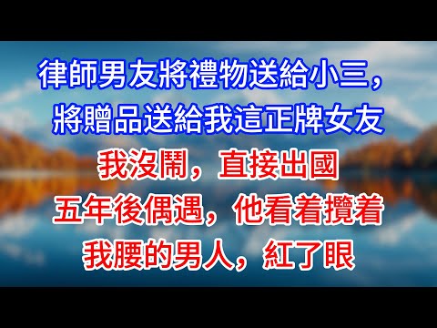 【完結】律師男友將禮物送給小三，將贈品送給我這正牌女友。我沒鬧，直接出國。五年後偶遇，他看着攬着我腰的男人，紅了眼 #為人處世 #生活經驗 #情感故事 #故事 #小說 #戀愛 #情感 #婚姻