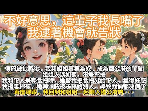 完結重生復仇爽文:不好意思,這輩子我長嘴了,我逮著機會就告狀。侯府被抄家後,我和姐姐賣身為奴,成為國公府的丫鬟。 姐姐人淡如菊,不爭不搶。 我和下人爭奪食物時,她替我把食物分給下人,獲得好感。