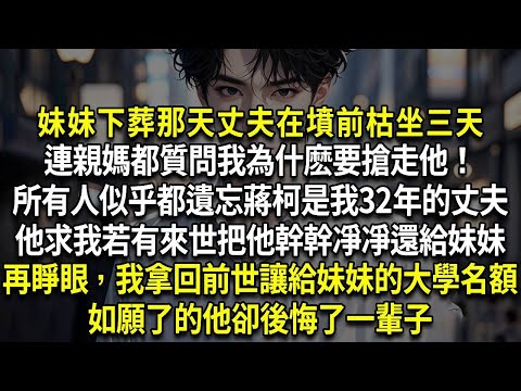 妹妹下葬那天丈夫在墳前枯坐三天，連親媽都質問我為什麽要搶走他！所有人似乎都遺忘蔣柯是我32年的丈夫。他求我若有來世把他幹幹凈凈還給妹妹，再睜眼，我拿回前世讓給妹妹的大學名額，如願了的他卻後悔了一輩子。
