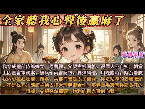 《全家聽我心聲後贏麻了》穿成禮部侍郎的嫡女。父親在朝堂上被兵部尚書記恨彈劾。我內心瘋狂吐槽：傻爹，兵部尚書是太子黨羽。應該主動去找大理寺卿，他手裏有兵部貪汙的證據！父親突然擡頭，銳利的目光直射向我。