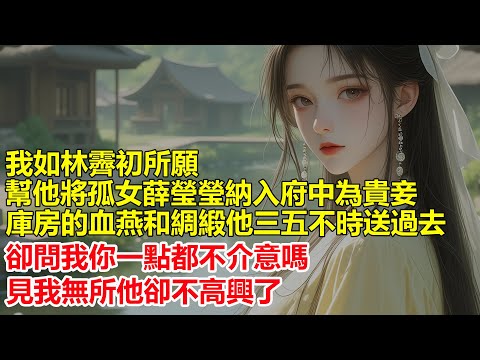 我如林霽初所願，幫他將孤女薛瑩瑩納入府中為貴妾，庫房的血燕和綢緞，他三五不時送過去，瑩瑩不像你，她沒見過這些好東西，想來你也用膩了，我點了點頭他卻不幹了.....