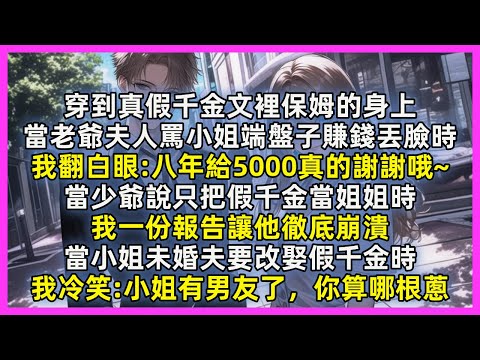 穿到真假千金文裡保姆的身上，當老爺夫人罵小姐端盤子賺錢丟臉時，我翻白眼八年給5000真的謝謝哦~當少爺說只把假千金當姐姐時，我一份報告讓他徹底崩潰，當小姐未婚夫要改娶假千金時，我冷笑小姐有男友了，你算