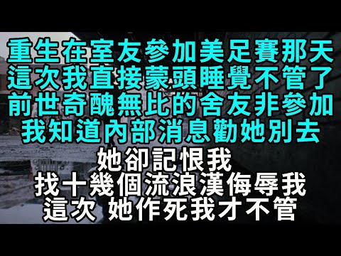 重生在室友參加美足大賽那天，這次我直接蒙頭睡覺不管了。前世奇醜無比的舍友非要參加，我知道內部消息勸她別去，她卻記恨我，找十幾個流浪漢侮辱我。這次，她作死我才不管。