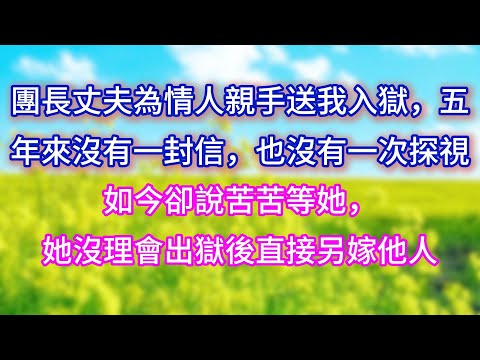 【完结】團長丈夫為情人親手送我入獄，五年來沒有一封信，也沒有一次探視，如今卻說苦苦等她，她沒理會出獄後直接另嫁他人