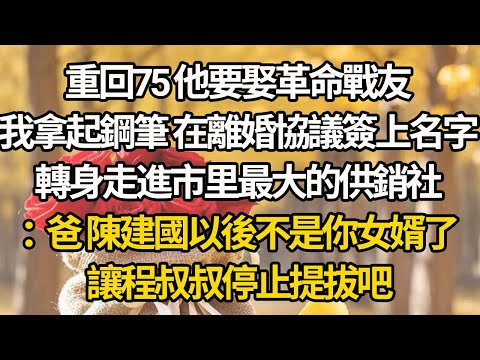 【完結】重回75 他要娶革命戰友，我拿起鋼筆 在離婚協議簽上名字，轉身走進市里最大的供銷社：爸 陳建國以後不是你女婿了，讓程叔叔停止提拔吧