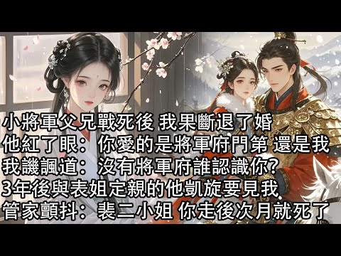 【一口氣看完】小將軍父兄戰死後 我果斷退了婚，他紅了眼：你愛的是將軍府門第 還是我，我譏諷道：沒有將軍府誰認識你？3年後與表姐定親的他凱旋要見我，管家顫抖：裴二小姐 你走後次月就死了