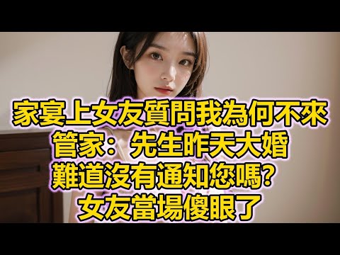 家宴上女友質問我為何不來，管家：先生昨天大婚，難道沒有通知您嗎？女友當場傻眼了