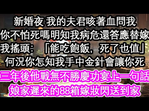 新婚夜 我的夫君咳著血問我你不怕死嗎明知我病危還答應替嫁我搖頭：「能吃飽飯，死了也值」何況你怎知我手中金針會讓你死三年後他戰無不勝慶功宴上一句話娘家遲來的88箱嫁妝閃送到家【花開】【愛情】【生活】