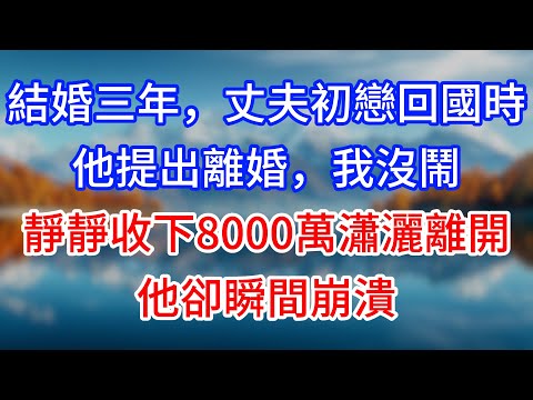 【完結】結婚三年，丈夫初戀回國時他提出離婚，我沒鬧，靜靜收下8000萬瀟灑離開，他卻瞬間崩潰 #為人處世 #生活經驗 #情感故事 #故事 #小說 #戀愛 #情感 #婚姻
