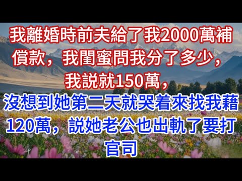 我離婚時前夫給了我2000萬補償款，我閨蜜問我分了多少，我説就150萬，沒想到她第二天就哭着來找我藉120萬，説她老公也出軌了要打官司