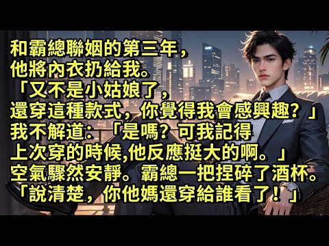 和霸總聯姻的第三年，他將內衣扔給我「又不是小姑娘了，還穿這種款式，你覺得我會感興趣？」我不解「是嗎？可我記得上次穿的時候，他反應挺大的啊。」空氣驟然安靜。霸總一把捏碎了酒杯「說清楚，你還穿給誰看了！」