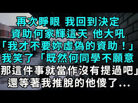 再次睜眼 我回到決定資助何家輝這天 他大吼「我才不要妳們虛偽的資助！」我笑了「既然何同學不願意，那麽這件事就當作沒有提過吧」還等著我推脫的他傻了