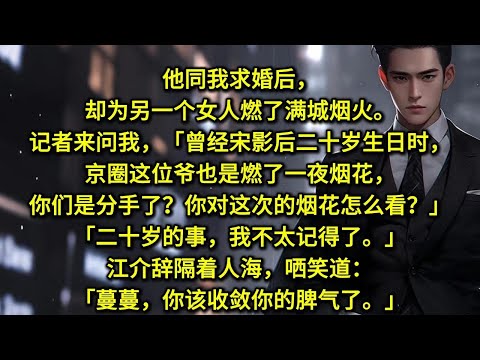 他同我求婚后，却为另一个女人燃了满城烟火。记者来问我，「曾经宋影后二十岁生日时，京圈这位爷也是燃了一夜烟花，你们是分手了？你对这次的烟花怎么看？」「二十岁的事，我不太记得了。」江介辞隔着人海，哂笑道：