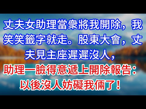 【完結】丈夫女助理當衆將我開除，我笑笑籤字就走。股東大會，丈夫見主座遲遲沒人，助理一臉得意遞上開除報告：以後沒人妨礙我倆了！#為人處世 #生活經驗 #情感故事 #故事 #小說 #戀愛 #情感 #婚姻