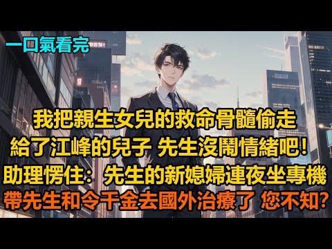 “我把親生女兒的救命骨髓偷走給了江峰的兒子，先生沒鬧情緒吧！”助理愣住：先生的新媳婦連夜呼叫的專機帶先生和令千金去國外治療了，您不知？