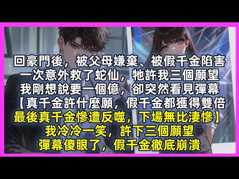回豪門後，被父母嫌棄、被假千金陷害，一次意外救了蛇仙，牠許我三個願望，我剛想要一個億，突然看見彈幕【真千金許什麼願，假千金都獲得雙倍，最後真千金慘遭反噬，下場無比淒慘】我冷笑，許下三個願望，假千金崩潰