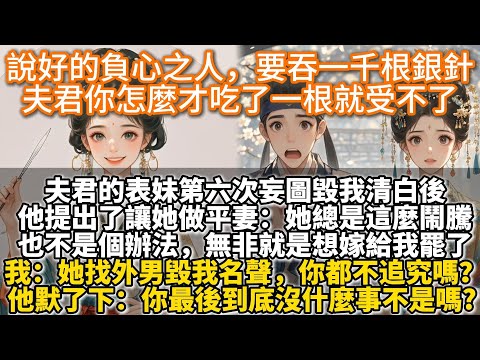 完結復仇爽文：說好的負心之人，要吞一千根銀針，夫君你怎麼才吃了一根就受不了。夫君的表妹第六次妄圖毀我清白後，他提出了讓她做平妻：她總是這麼鬧騰也不是個辦法，無非就是想嫁給我罷了。