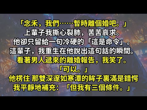 「念禾，我們暫時離個婚吧。」上輩子我苦苦哀求。他卻只留給一句冷硬的「這是命令」。這輩子，我重生在他說出這句話的瞬間。看著離婚報告，我笑了。「可以。」他楞住，眸子裏滿是錯愕，我補充：「但我有三個條件。」