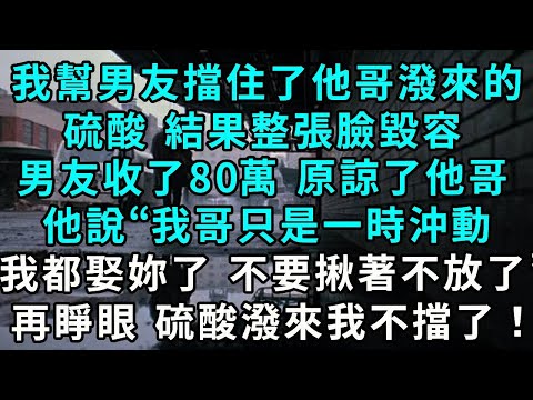 我幫男友擋住了他哥潑來的硫酸， 結果整張臉毀容，男友收了80萬 原諒了他哥，他說“我哥只是一時沖動 我都娶妳了 就不要揪著不放了！”，再睜眼 硫酸潑來我不擋了！