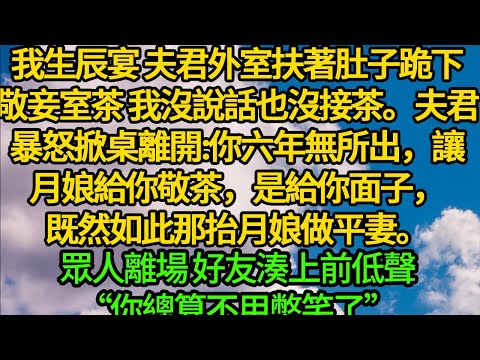 我生辰宴 夫君外室扶著肚子跪下敬妾室茶，我沒說話也沒接茶。夫君暴怒掀桌離開:你六年無所出，我讓月娘給你敬茶，是給你面子，既然如此那抬月娘做平妻。眾人離場 好友湊上前低聲“你總算不用憋笑了”