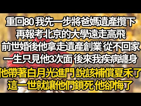 【完结】重回80 我先一步將爸媽遺產攬下，再報考北京的大學遠走高飛，前世婚後他拿走遺產創業 從不回家，一生只見他3次面 後來我疾病纏身，他帶著白月光進門 說該補償夏禾了，這一世就讓他們鎖死 他卻悔了