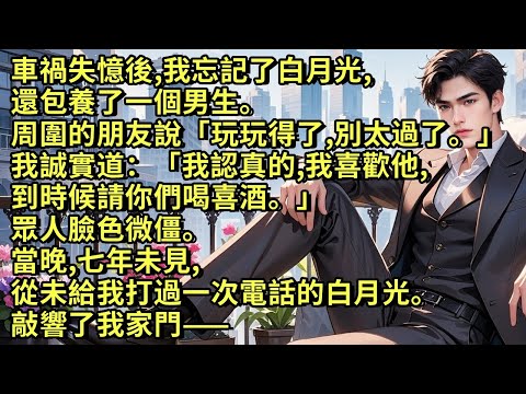 車禍失憶後，我忘記了白月光，包養了一個男生。朋友說「玩玩得了，別太過了。」我誠實道「我認真的，我喜歡他，到時候請你們喝喜酒。」眾人臉色微僵。當晚，七年未見，從未給我打過一次電話的白月光。敲響了我家門