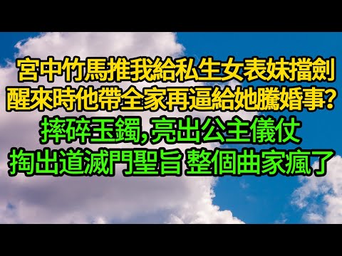 宮中竹馬推我給私生女表妹擋劍 醒來時他帶全家再逼給她騰婚事？摔碎玉鐲，亮出公主儀仗 掏出道滅門聖旨 整個曲家瘋了