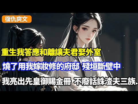重生我答應和離讓夫君娶外室，一把火燒了用我嫁妝修的府邸，殘垣斷壁中我亮出先皇御賜金冊，不廢話直接誅渣夫三族