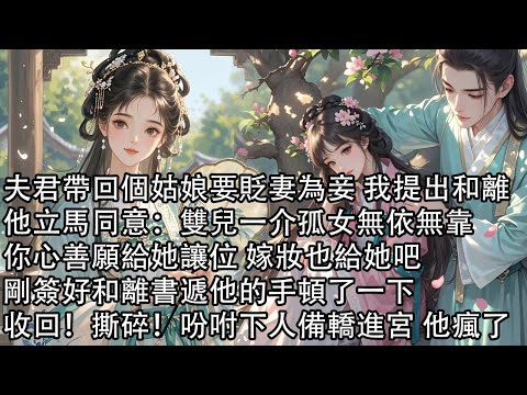 【一口氣看完】夫君帶回個姑娘要貶妻為妾 我提出和離，他立馬同意：雙兒一介孤女無依無靠，你心善願給她讓位 嫁妝也給她吧，剛簽好和離書遞他的手頓了一下，收回！撕碎！吩咐下人備轎進宮 他瘋了