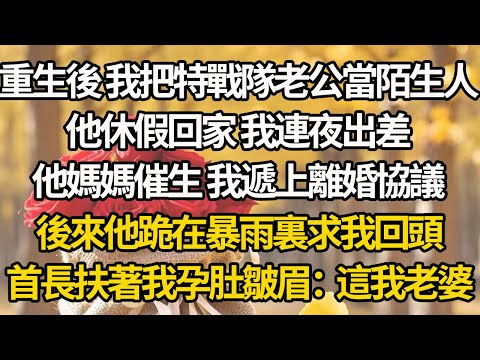 【完結】重生後 我把特戰隊老公當陌生人，他休假回家 我連夜出差，他媽媽催生 我遞上離婚協議，後來他跪在暴雨裏求我回頭，首長扶著我孕肚皺眉：這我老婆