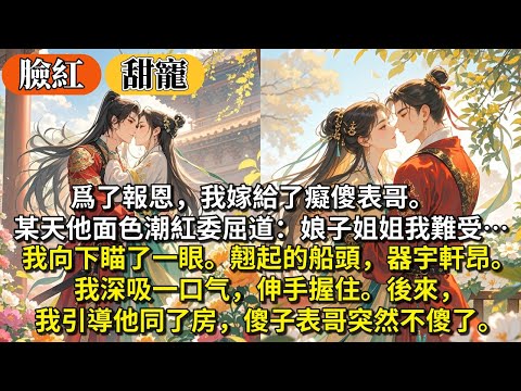 完結臉紅甜寵文：爲了報恩，我嫁給了癡傻表哥。直到某天他面⾊潮紅委屈道：娘⼦姐姐我難受…我向下，瞄了⼀眼。翹起的船頭，器宇軒昂。 我深吸⼀口⽓，伸⼿握住。後來，我引導他同了房，傻子表哥突然不傻了。