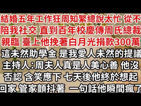 結婚五年工作狂老公總說太忙 從不陪我參加社交，直到百年校慶傳周氏總裁親臨，臺上他挽著白月光一起捐款300萬，這未然助學金 是我愛人未然的提議，主持人：周夫人真是人美心善，他沒否認含笑應下