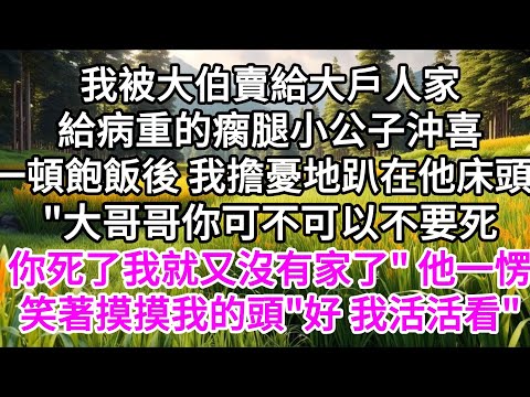 我被大伯賣給大戶人家，給病重的瘸腿小公子沖喜，一頓飽飯後，我擔憂地趴在他床頭，"大哥哥你可不可以不要死，你死了我就又沒有家了"，他一愣，笑著摸摸我的頭，"好，我活活看" 【美好人生】