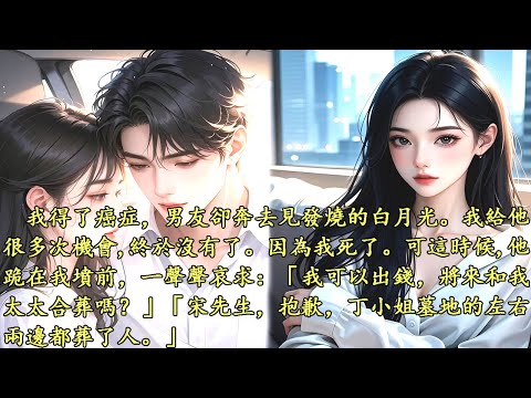 我得了癌症，男友卻奔去見發燒的白月光。我給他很多次機會終於沒有了。因為我死了。但這個時候，他跪在我墳墓前，一聲哀求：「我可以出錢，將來和我太太合葬嗎？」「宋先生，抱歉，丁小姐墓地的左右兩邊都葬了人。」